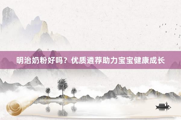 明治奶粉好吗？优质遴荐助力宝宝健康成长