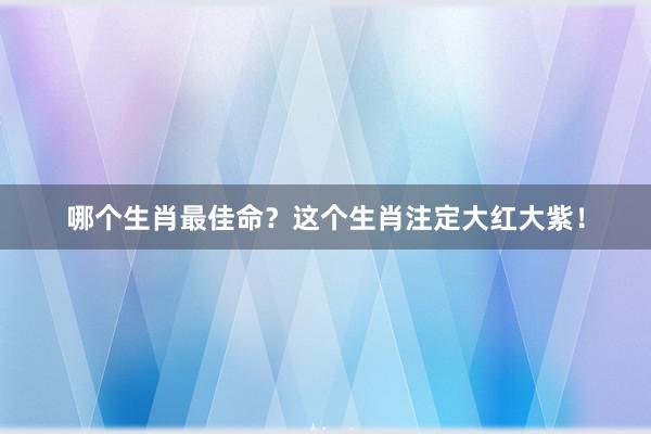 哪个生肖最佳命？这个生肖注定大红大紫！